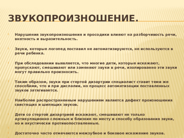 Звукопроизношение.  Нарушения звукопроизношения и просодики влияют на разборчивость речи, внятность и выразительность.  Звуки, которые логопед поставил не автоматизируются, не используются в речи ребенка.  При обследовании выявляется, что многие дети, которые искажают, пропускают, смешивают или заменяют звуки в речи, изолированно эти звуки могут правильно произносить.  Таким образом, звуки при стертой дизартрии специалист ставит теми же способами, что и при дислалии, но процесс автоматизации поставленных звуков затягивается.  Наиболее распространенным нарушением является дефект произношения свистящих и шипящих звуков.  Дети со стертой дизартрией искажают, смешивают не только артикуляционно сложные и близкие по месту и способу образования звуки, но и акустически противопоставленные.  Достаточно часто отмечаются межзубное и боковое искажение звуков.  Дети испытывают трудность при произношении слов сложной слоговой структуры, упрощают звуконаполняемость, опуская согласные звуки при стечении согласных. 
