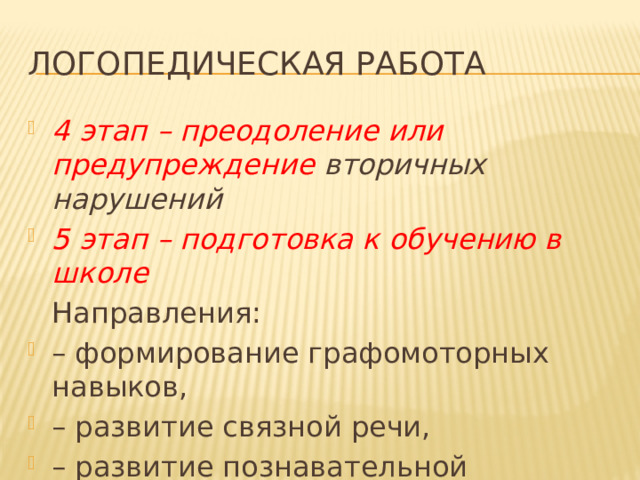 Логопедическая работа 4 этап – преодоление или предупреждение вторичных нарушений 5 этап – подготовка к обучению в школе  Направления: – формирование графомоторных навыков, – развитие связной речи, – развитие познавательной деятельности и расширение кругозора ребенка. 