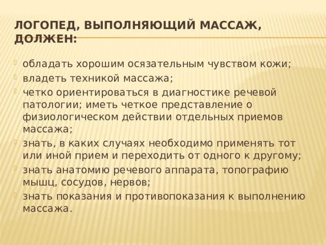 Логопед, выполняющий массаж, должен: обладать хорошим осязательным чувством кожи; владеть техникой массажа; четко ориентироваться в диагностике речевой патологии; иметь четкое представление о физиологическом действии отдельных приемов массажа; знать, в каких случаях необходимо применять тот или иной прием и переходить от одного к другому; знать анатомию речевого аппарата, топографию мышц, сосудов, нервов; знать показания и противопоказания к выполнению массажа. 