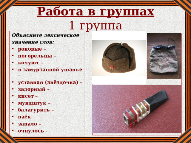 Работа в группах  1 группа Объясните лексическое значение слов: роковые – погорельцы – кочуют – в замурзанной ушанке – уставная (звёздочка) – задорный – кисет – мундштук – балагурить – паёк – запало – очнулось -   
