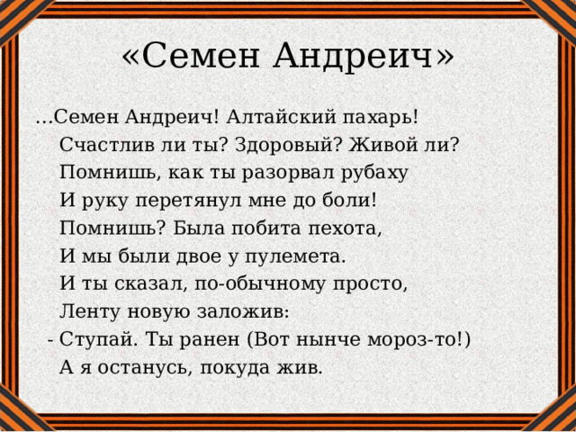 «Семен Андреич» … Семен Андреич! Алтайский пахарь!  Счастлив ли ты? Здоровый? Живой ли?  Помнишь, как ты разорвал рубаху  И руку перетянул мне до боли!  Помнишь? Была побита пехота,  И мы были двое у пулемета.  И ты сказал, по-обычному просто,  Ленту новую заложив:  - Ступай. Ты ранен (Вот нынче мороз-то!)  А я останусь, покуда жив. 