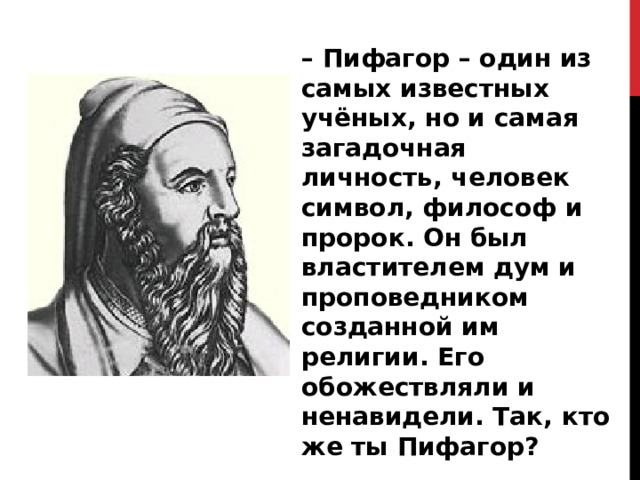 – Пифагор – один из самых известных учёных, но и самая загадочная личность, человек символ, философ и пророк. Он был властителем дум и проповедником созданной им религии. Его обожествляли и ненавидели. Так, кто же ты Пифагор? 