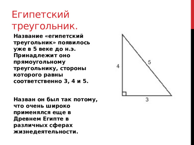 Египетский треугольник. Название «египетский треугольник» появилось уже в 5 веке до н.э. Принадлежит оно прямоугольному треугольнику, стороны которого равны соответственно 3, 4 и 5.  Назван он был так потому, что очень широко применялся еще в Древнем Египте в различных сферах жизнедеятельности. 