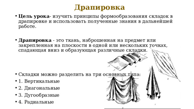  Драпировка   Цель урока - изучить принципы формообразования складок в драпировке и использовать полученные знания в дальнейшей работе. Драпировка - это ткань, наброшенная на предмет или закрепленная на плоскости в одной или нескольких точках, спадающая вниз и образующая различные складки. Складки можно разделить на три основных типа: 1. Вертикальные 2. Диагональные 3. Дугообразные 4. Радиальные 