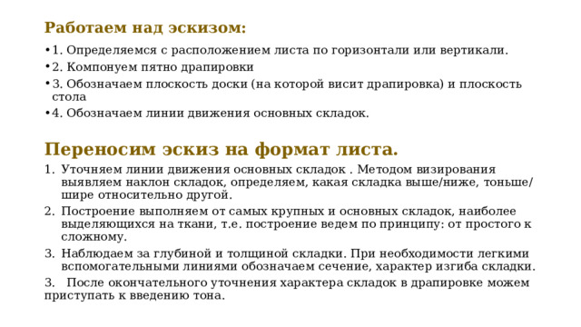 Работаем над эскизом:    1. Определяемся с расположением листа по горизонтали или вертикали. 2. Компонуем пятно драпировки 3. Обозначаем плоскость доски (на которой висит драпировка) и плоскость стола 4. Обозначаем линии движения основных складок.  Переносим эскиз на формат листа. Уточняем линии движения основных складок . Методом визирования выявляем наклон складок, определяем, какая складка выше/ниже, тоньше/шире относительно другой. Построение выполняем от самых крупных и основных складок, наиболее выделяющихся на ткани, т.е. построение ведем по принципу: от простого к сложному.  Наблюдаем за глубиной и толщиной складки. При необходимости легкими вспомогательными линиями обозначаем сечение, характер изгиба складки. 3. После окончательного уточнения характера складок в драпировке можем приступать к введению тона. 
