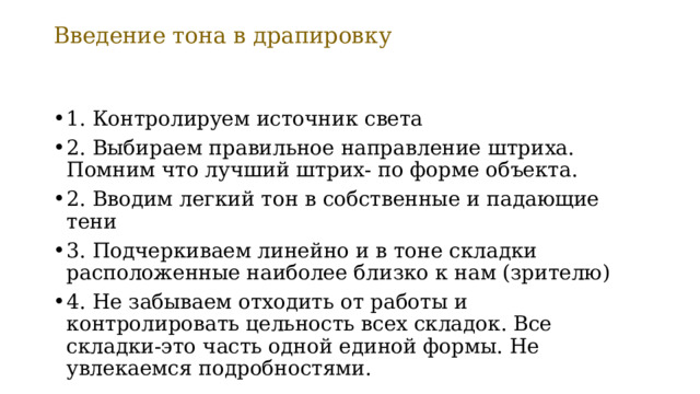 Введение тона в драпировку 1. Контролируем источник света 2. Выбираем правильное направление штриха. Помним что лучший штрих- по форме объекта. 2. Вводим легкий тон в собственные и падающие тени 3. Подчеркиваем линейно и в тоне складки расположенные наиболее близко к нам (зрителю) 4. Не забываем отходить от работы и контролировать цельность всех складок. Все складки-это часть одной единой формы. Не увлекаемся подробностями. 