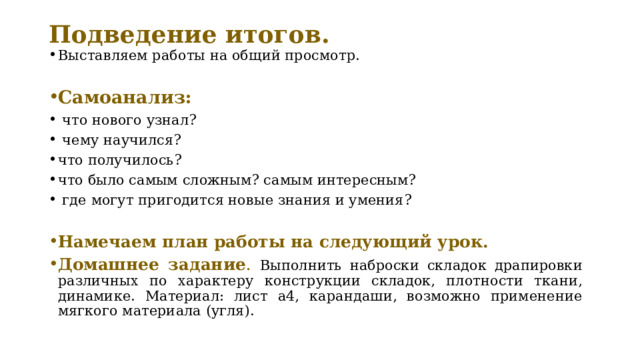 Подведение итогов. Выставляем работы на общий просмотр. Самоанализ:  что нового узнал?   чему научился? что получилось? что было самым сложным? самым интересным?   где могут пригодится новые знания и умения? Намечаем план работы на следующий урок. Домашнее задание . Выполнить наброски складок драпировки различных по характеру конструкции складок, плотности ткани, динамике. Материал: лист а4, карандаши, возможно применение мягкого материала (угля). 