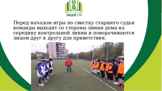 Перед началом игры по свистку старшего судьи команды выходят со стороны линии дома на середину контрольной линии и поворачиваются лицом друг к другу для приветствия. 