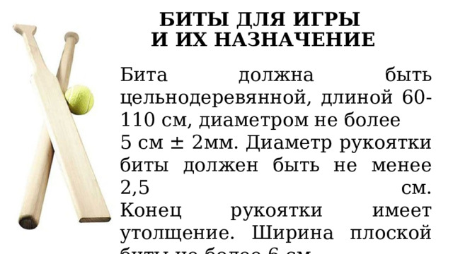 БИТЫ ДЛЯ ИГРЫ  И ИХ НАЗНАЧЕНИЕ Бита должна быть цельнодеревянной, длиной 60-110 см, диаметром не более 5 см ± 2мм. Диаметр рукоятки биты должен быть не менее 2,5 см.  Конец рукоятки имеет утолщение. Ширина плоской биты не более 6 см. Плоская бита применяется для игры детей до 12 лет 