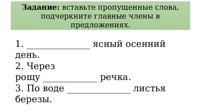 Задание: вставьте пропущенные слова, подчеркните главные члены в предложениях. 1. ______________ ясный осенний день. 2. Через рощу ____________ речка. 3. По воде ______________ листья березы. 