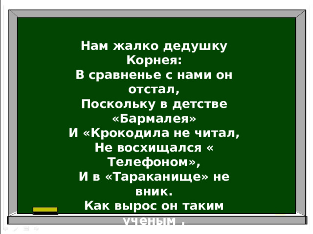 Нам жалко дедушку Корнея: В сравненье с нами он отстал, Поскольку в детстве «Бармалея» И «Крокодила не читал, Не восхищался « Телефоном», И в «Тараканище» не вник. Как вырос он таким ученым , Не зная самых главных книг?   В.Берестов 