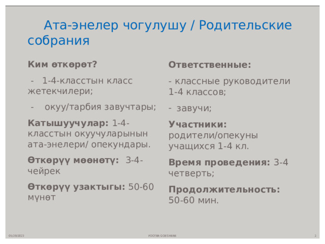 Ата-энелер чогулушу / Родительские собрания Ким өткөрөт? Ответственные:  - 1-4-класстын класс жетекчилери; - классные руководители 1-4 классов;  - окуу/тарбия завучтары; завучи; Катышуучулар: 1-4-класстын окуучуларынын ата-энелери/ опекундары. Участники: родители/опекуны учащихся 1-4 кл. Өткөрүү мөөнөтү: 3-4-чейрек Время проведения: 3-4 четверть; Продолжительность: 50-60 мин. Өткөрүү узактыгы: 50-60 мүнөт  05/29/2023 FOOTER GOES HERE 