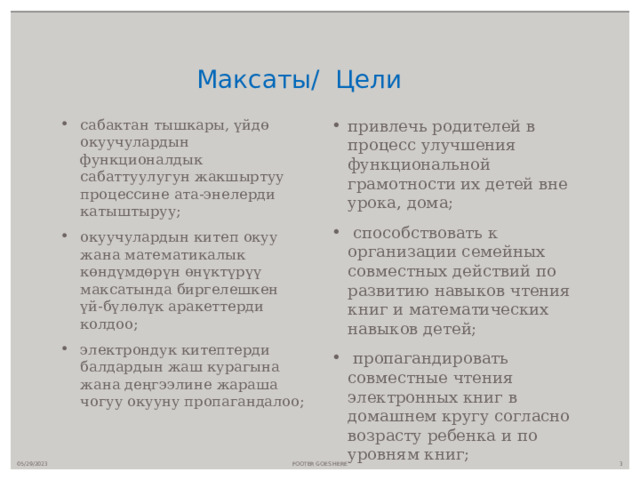  Максаты/ Цели сабактан тышкары, үйдө окуучулардын функционалдык сабаттуулугун жакшыртуу процессине ата-энелерди катыштыруу; окуучулардын китеп окуу жана математикалык көндүмдөрүн өнүктүрүү максатында биргелешкен үй-бүлөлүк аракеттерди колдоо; электрондук китептерди балдардын жаш курагына жана деңгээлине жараша чогуу окууну пропагандалоо; привлечь родителей в процесс улучшения функциональной грамотности их детей вне урока, дома;  способствовать к организации семейных совместных действий по развитию навыков чтения книг и математических навыков детей;  пропагандировать совместные чтения электронных книг в домашнем кругу согласно возрасту ребенка и по уровням книг; 05/29/2023 FOOTER GOES HERE  