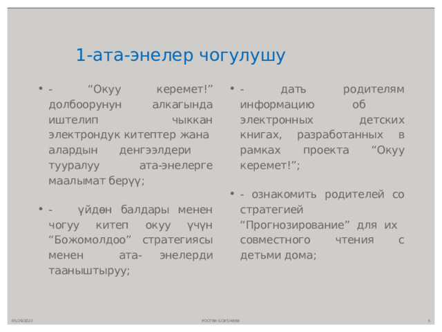  1-ата-энелер чогулушу - “Окуу керемет!” долбоорунун алкагында иштелип чыккан электрондук китептер жана алардын денгээлдери тууралуу ата-энелерге маалымат берүү; - үйдөн балдары менен чогуу китеп окуу үчүн “Божомолдоо” стратегиясы менен ата- энелерди тааныштыруу; - дать родителям информацию об электронных детских книгах, разработанных в рамках проекта “Окуу керемет!”; - ознакомить родителей со стратегией “Прогнозирование” для их совместного чтения с детьми дома; 05/29/2023 FOOTER GOES HERE  