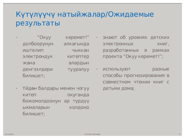 Күтүлүүчү натыйжалар/Ожидаемые результаты “ Окуу керемет!” долбоорунун алкагында иштелип чыккан электрондук китептер жана алардын денгээлдери тууралуу билишет; Үйдөн балдары менен чогуу китеп окуганда божомолдоонун ар түрдүү ыкмаларын колдоно билишет; знают об уровнях детских электронных книг, разработанных в рамках проекта “Окуу керемет!”; используют разные способы прогнозирования в совместном чтении книг с детьми дома; 05/29/2023 FOOTER GOES HERE  