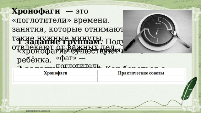 Хронофаги — это «поглотители» времени. занятия, которые отнимают такие нужные минуты, отвлекают от важных дел. 1 задание группам. Подумайте, какие «хронофаги» существуют в жизни ребёнка. 2 задание группам. Как бороться с «хронофагами»? «хронос» — время, «фаг» — поглотитель. 