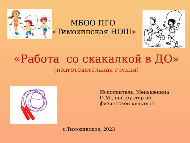 МБОО ПГО  «Тимохинская НОШ» «Работа со скакалкой в ДО» (подготовительная группа) Исполнитель: Меньшенина О.М., инструктор по физической культуре с.Тимохинское, 2023 