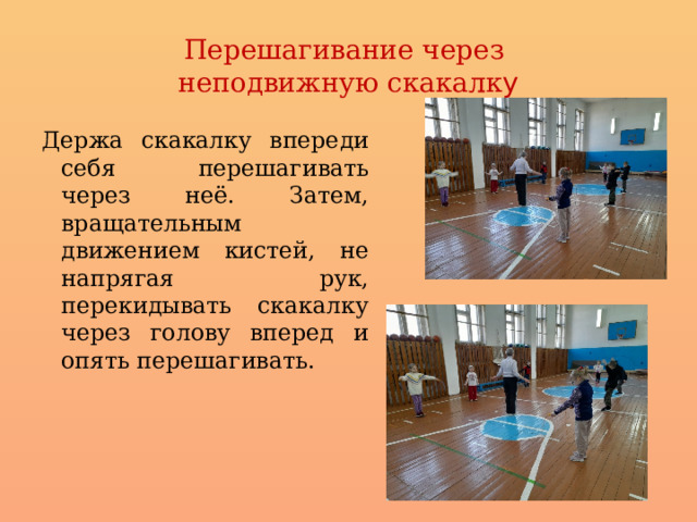 Перешагивание через  неподвижную скакалк у Держа скакалку впереди себя перешагивать через неё. Затем, вращательным движением кистей, не напрягая рук, перекидывать скакалку через голову вперед и опять перешагивать. 