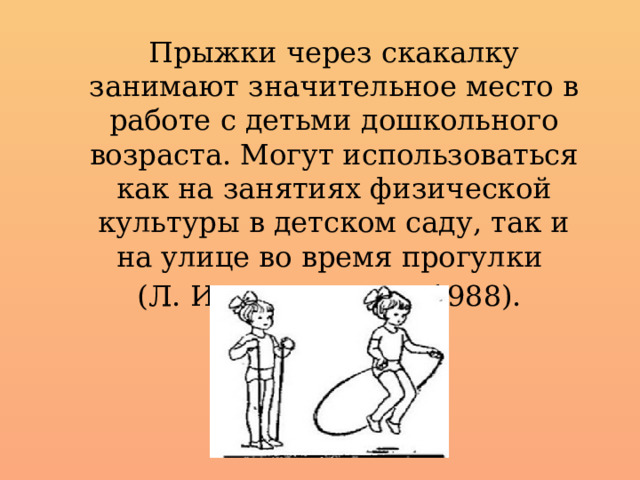 Прыжки через скакалку занимают значительное место в работе с детьми дошкольного возраста. Могут использоваться как на занятиях физической культуры в детском саду, так и на улице во время прогулки (Л. И. Пензулаева, 1988). 