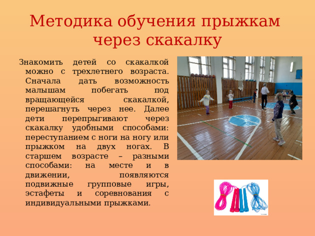 Методика обучения прыжкам  через скакалку Знакомить детей со скакалкой можно с трехлетнего возраста. Сначала дать возможность малышам побегать под вращающейся скакалкой, перешагнуть через нее. Далее дети перепрыгивают через скакалку удобными способами: переступанием с ноги на ногу или прыжком на двух ногах. В старшем возрасте – разными способами: на месте и в движении, появляются подвижные групповые игры, эстафеты и соревнования с индивидуальными прыжками. 