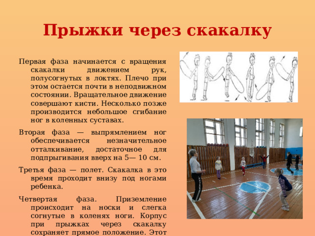 Прыжки через скакалку Первая фаза начинается с вращения скакалки движением рук, полусогнутых в локтях. Плечо при этом остается почти в неподвижном состоянии. Вращательное движение совершают кисти. Несколько позже производится небольшое сгибание ног в коленных суставах. Вторая фаза — выпрямлением ног обеспечивается незначительное отталкивание, достаточное для подпрыгивания вверх на 5— 10 см. Третья фаза — полет. Скакалка в это время проходит внизу под ногами ребенка. Четвертая фаза. Приземление происходит на носки и слегка согнутые в коленях ноги. Корпус при прыжках через скакалку сохраняет прямое положение. Этот цикл повторяется неоднократно 