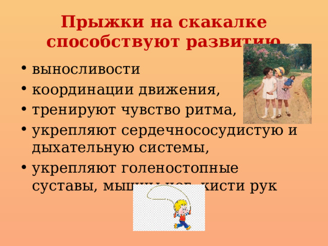 Прыжки на скакалке способствуют развитию выносливости координации движения, тренируют чувство ритма, укрепляют сердечнососудистую и дыхательную системы, укрепляют голеностопные суставы, мышцы ног, кисти рук 