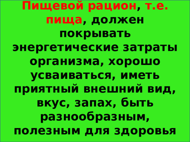 Пищевой рацион , т.е. пища , должен покрывать энергетические затраты организма, хорошо усваиваться, иметь приятный внешний вид, вкус, запах, быть разнообразным, полезным для здоровья 