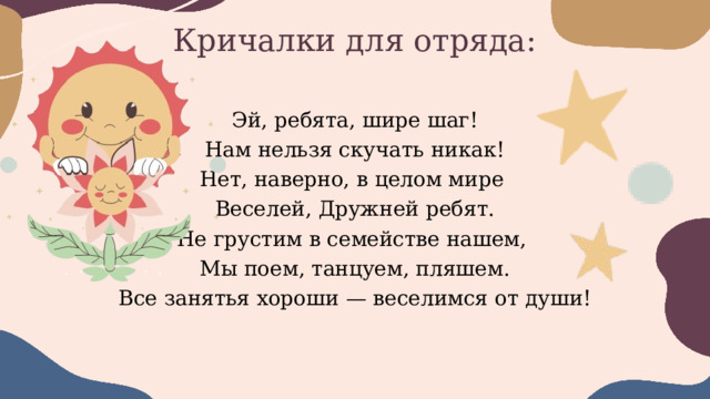 Кричалки для отряда: Эй, ребята, шире шаг! Нам нельзя скучать никак! Нет, наверно, в целом мире Веселей, Дружней ребят. Не грустим в семействе нашем, Мы поем, танцуем, пляшем. Все занятья хороши — веселимся от души! 