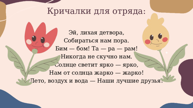 Кричалки для отряда: Эй, лихая детвора, Собираться нам пора. Бим — бом! Та — ра — рам! Никогда не скучно нам. Солнце светит ярко — ярко, Нам от солнца жарко — жарко! Лето, воздух и вода — Наши лучшие друзья! 