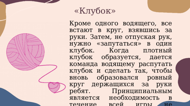 «Клубок» Кроме одного водящего, все встают в круг, взявшись за руки. Затем, не отпуская рук, нужно «запутаться» в один клубок. Когда плотный клубок образуется, дается команда водящему распутать клубок и сделать так, чтобы вновь образовался ровный круг держащихся за руки ребят. Принципиальным является необходимость в течение всей игры не размыкать руки. 