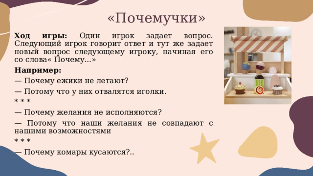 «Почемучки» Ход игры: Один игрок задает вопрос. Следующий игрок говорит ответ и тут же задает новый вопрос следующему игроку, начиная его со слова« Почему...» Например: — Почему ежики не летают? — Потому что у них отвалятся иголки. * * * — Почему желания не исполняются? — Потому что наши желания не совпадают с нашими возможностями * * * — Почему комары кусаются?.. 