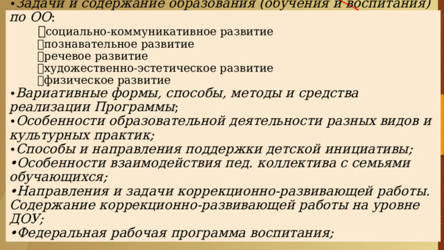           Особенности структуры ФОП ДО      В содержательном разделе :   • Задачи и содержание образования (обучения и воспитания) по ОО :   социально-коммуникативное развитие  познавательное развитие  речевое развитие  художественно-эстетическое развитие  физическое развитие  • Вариативные формы, способы, методы и средства реализации Программы ;  • Особенности образовательной деятельности разных видов и культурных практик;  • Способы и направления поддержки детской инициативы;  •Особенности взаимодействия пед. коллектива с семьями обучающихся;  •Направления и задачи коррекционно-развивающей работы. Содержание коррекционно-развивающей работы на уровне ДОУ;  •Федеральная рабочая программа воспитания; 