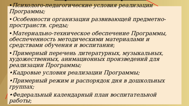          Особенности структуры ФОП ДО       В организационном разделе :    • Психолого-педагогические условия реализации Программы;    • Особенности организации развивающей предметно-пространств. среды;    • Материально-техническое обеспечение Программы, обеспеченность методическими материалами и средствами обучения и воспитания ;    • Примерный перечень литературных, музыкальных, художественных, анимационных произведений для реализации Программы;    •Кадровые условия реализации Программы;    •Примерный режим и распорядок дня в дошкольных группах;    •Федеральный календарный план воспитательной работы ;  