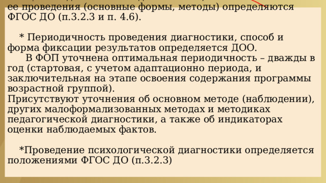  ЦЕЛЕВОЙ РАЗДЕЛ :  * Цели педагогической диагностики, а также особенности ее проведения (основные формы, методы) определяются ФГОС ДО (п.3.2.3 и п. 4.6).   * Периодичность проведения диагностики, способ и форма фиксации результатов определяется ДОО.  В ФОП уточнена оптимальная периодичность – дважды в год (стартовая, с учетом адаптационно периода, и заключительная на этапе освоения содержания программы возрастной группой).  Присутствуют уточнения об основном методе (наблюдении), других малоформализованных методах и методиках педагогической диагностики, а также об индикаторах оценки наблюдаемых фактов.   *Проведение психологической диагностики определяется положениями ФГОС ДО (п.3.2.3)   