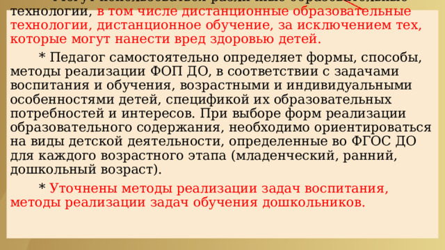  СОДЕРЖАТЕЛЬНЫЙ РАЗДЕЛ    * Могут использоваться различные образовательные технологии, в том числе дистанционные образовательные технологии, дистанционное обучение, за исключением тех, которые могут нанести вред здоровью детей.    * Педагог самостоятельно определяет формы, способы, методы реализации ФОП ДО, в соответствии с задачами воспитания и обучения, возрастными и индивидуальными особенностями детей, спецификой их образовательных потребностей и интересов. При выборе форм реализации образовательного содержания, необходимо ориентироваться на виды детской деятельности, определенные во ФГОС ДО для каждого возрастного этапа (младенческий, ранний, дошкольный возраст).    * Уточнены методы реализации задач воспитания, методы реализации задач обучения дошкольников.     