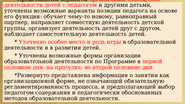  СОДЕРЖАТЕЛЬНЫЙ РАЗДЕЛ   * Представлены варианты организации совместной деятельности детей с педагогом и другими детьми, уточнены возможные варианты позиции педагога на основе его функции: обучает чему-то новому, равноправный партнер, направляет совместную деятельность детской группы, организует деятельность детей друг с другом, наблюдает самостоятельную деятельность детей.    * Уточнено особое место и роль игры в образовательной деятельности и в развитии детей.    * Уточнены возможные формы организации образовательной деятельности по Программе в первой половине дня, на прогулке, во второй половине дня.    *Развернуто представлена информация о занятии как организационной форме, не означающей обязательную регламентированность процесса, и предполагающей выбор педагогом содержания и педагогически обоснованных методов образовательной деятельности. 