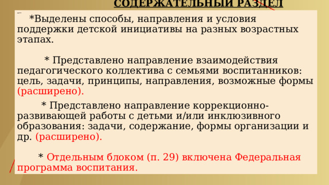  СОДЕРЖАТЕЛЬНЫЙ РАЗДЕЛ      *Выделены способы, направления и условия поддержки детской инициативы на разных возрастных этапах.    * Представлено направление взаимодействия педагогического коллектива с семьями воспитанников: цель, задачи, принципы, направления, возможные формы (расширено).   * Представлено направление коррекционно-развивающей работы с детьми и/или инклюзивного образования: задачи, содержание, формы организации и др. (расширено).    * Отдельным блоком (п. 29) включена Федеральная программа воспитания. 
