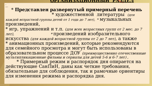  ОРГАНИЗАЦИОННЫЙ РАЗДЕЛ        * Представлен развернутый примерный перечень * художественной литературы (для каждой возрастной группы детей от 1 года до 7 лет) , * музыкальных произведений,  * игр, упражнений и т.п. (для всех возрастных групп от 2 мес. до 7 лет), * произведений изобразительного искусства (для каждой возрастной группы от 2 до 7 лет) , а также  * анимационных произведений, которые рекомендуются для семейного просмотра и могут быть использованы в образовательном процессе ДОУ (преимущественно отечественные мультипликационные фильмы и сериалы для детей 5-6 и 6-7 лет) ,   * Примерный режим и распорядок дня опирается на действующие СанПиН, даны как четкие требования, обязательные для соблюдения, так и рамочные ориентиры для изменения режима и распорядка дня.   