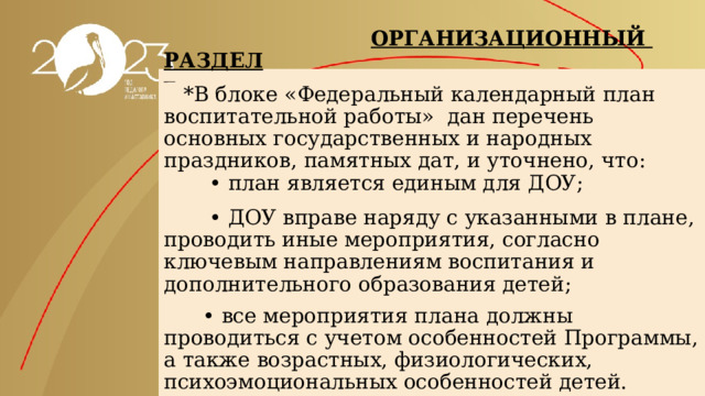  ОРГАНИЗАЦИОННЫЙ РАЗДЕЛ     *В блоке «Федеральный календарный план воспитательной работы» дан перечень основных государственных и народных праздников, памятных дат, и уточнено, что:  • план является единым для ДОУ;    • ДОУ вправе наряду с указанными в плане, проводить иные мероприятия, согласно ключевым направлениям воспитания и дополнительного образования детей;    • все мероприятия плана должны проводиться с учетом особенностей Программы, а также возрастных, физиологических, психоэмоциональных особенностей детей. 