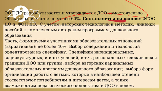 ООП ДО разрабатывается и утверждается ДОО самостоятельно Обязательная часть: не менее 60%. Составляется на основе : ФГОС ДО и ФОП ДО. С учетом: авторских технологий и методик, линейки пособий к комплексным авторским программам дошкольного образования  Часть, формируемая участниками образовательных отношений (вариативная): не более 40%.  Выбор содержания и технологий ориентирован на специфику: Специфики инонациональных, социокультурных, и иных условий, в т.ч. региональных; сложившихся традиций ДОО или группы; выбора авторских парциальных образовательных программ дошкольного образования; выбора форм организации работы с детьми, которые в наибольшей степени соответствуют потребностям и интересам детей, а также возможностям педагогического коллектива и ДОО в целом. 