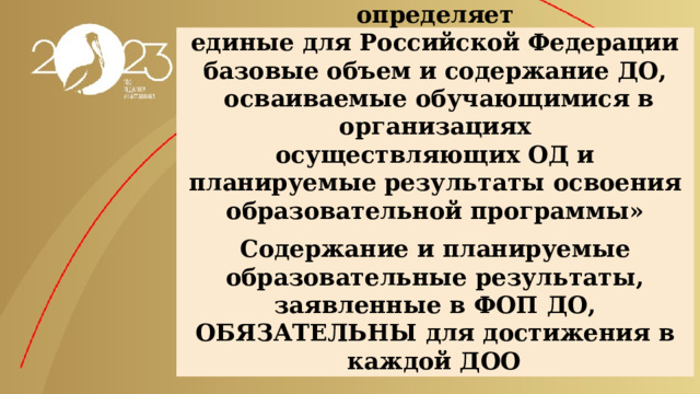 «Федеральная программа определяет  единые для Российской Федерации  базовые объем и содержание ДО,  осваиваемые обучающимися в организациях  осуществляющих ОД и планируемые результаты освоения образовательной программы»    Содержание и планируемые образовательные результаты, заявленные в ФОП ДО, ОБЯЗАТЕЛЬНЫ для достижения в каждой ДОО  