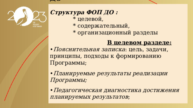      Особенности структуры ФОП ДО    Структура ФОП ДО :  * целевой,  * содержательный,  * организационный разделы     В целевом разделе:  • Пояснительная записка : цель, задачи, принципы, подходы к формированию Программы;     • Планируемые результаты реализации Программы;    • Педагогическая диагностика достижения планируемых результатов ;   