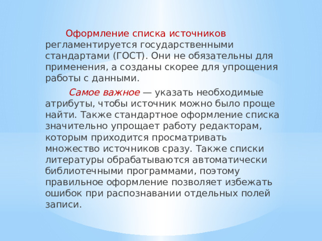  Оформление списка источников регламентируется государственными стандартами (ГОСТ). Они не обязательны для применения, а созданы скорее для упрощения работы с данными.  Самое важное — указать необходимые атрибуты, чтобы источник можно было проще найти. Также стандартное оформление списка значительно упрощает работу редакторам, которым приходится просматривать множество источников сразу. Также списки литературы обрабатываются автоматически библиотечными программами, поэтому правильное оформление позволяет избежать ошибок при распознавании отдельных полей записи. 
