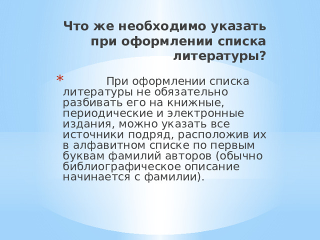 Что же необходимо указать при оформлении списка литературы?    При оформлении списка литературы не обязательно разбивать его на книжные, периодические и электронные издания, можно указать все источники подряд, расположив их в алфавитном списке по первым буквам фамилий авторов (обычно библиографическое описание начинается с фамилии). 