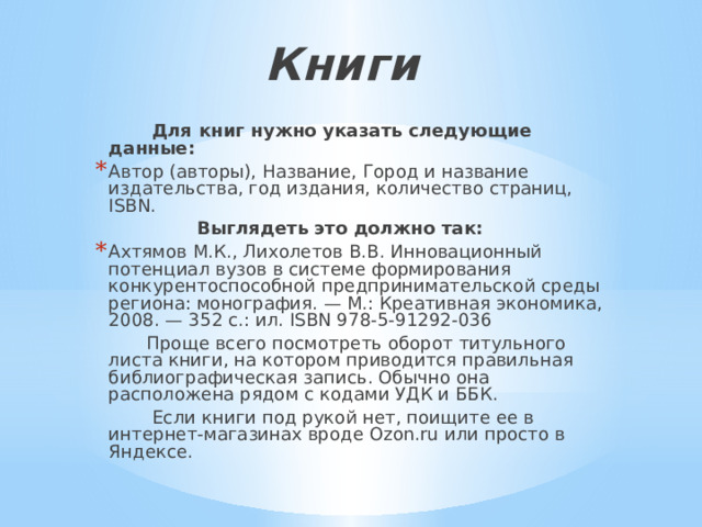 Книги    Для книг нужно указать следующие данные: Автор (авторы), Название, Город и название издательства, год издания, количество страниц, ISBN.  Выглядеть это должно так: Ахтямов М.К., Лихолетов В.В. Инновационный потенциал вузов в системе формирования конкурентоспособной предпринимательской среды региона: монография. — М.: Креативная экономика, 2008. — 352 с.: ил. ISBN 978-5-91292-036  Проще всего посмотреть оборот титульного листа книги, на котором приводится правильная библиографическая запись. Обычно она расположена рядом с кодами УДК и ББК.  Если книги под рукой нет, поищите ее в интернет-магазинах вроде Ozon.ru или просто в Яндексе. 