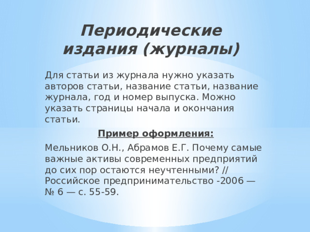 Периодические издания (журналы)   Для статьи из журнала нужно указать авторов статьи, название статьи, название журнала, год и номер выпуска. Можно указать страницы начала и окончания статьи. Пример оформления: Мельников О.Н., Абрамов Е.Г. Почему самые важные активы современных предприятий до сих пор остаются неучтенными? // Российское предпринимательство -2006 — № 6 — с. 55-59. 