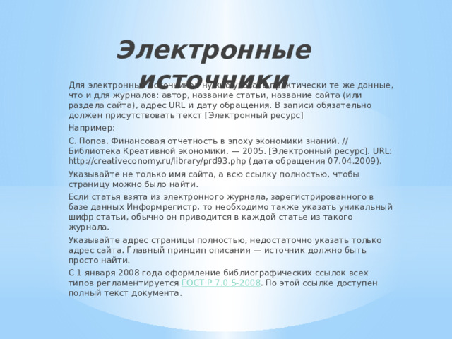 Электронные источники   Для электронных источников нужно указать практически те же данные, что и для журналов: автор, название статьи, название сайта (или раздела сайта), адрес URL и дату обращения. В записи обязательно должен присутствовать текст [Электронный ресурс] Например: С. Попов. Финансовая отчетность в эпоху экономики знаний. // Библиотека Креативной экономики. — 2005. [Электронный ресурс]. URL:  http://creativeconomy.ru/library/prd93.php (дата обращения 07.04.2009). Указывайте не только имя сайта, а всю ссылку полностью, чтобы страницу можно было найти. Если статья взята из электронного журнала, зарегистрированного в базе данных Информрегистр, то необходимо также указать уникальный шифр статьи, обычно он приводится в каждой статье из такого журнала. Указывайте адрес страницы полностью, недостаточно указать только адрес сайта. Главный принцип описания — источник должно быть просто найти. С 1 января 2008 года оформление библиографических ссылок всех типов регламентируется  ГОСТ Р 7.0.5-2008 . По этой ссылке доступен полный текст документа. 