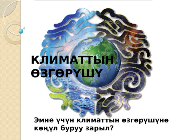 КЛИМАТТЫН ӨЗГӨРҮШҮ Эмне үчүн климаттын өзгөрүшүнө көңүл буруу зарыл? 