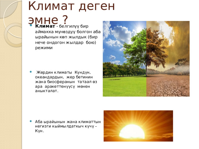 Климат деген эмне ? Климат - белгилүү бир аймакка мүнөздүү болгон аба ырайынын көп жылдык (бир нече ондогон жылдар бою) режими  Жердин климаты Күндүн, океандардын, жер бетинин жана биосферанын татаал өз ара аракеттенүүсү менен аныкталат. Аба ырайынын жана климаттын негизги кыймылдаткыч күчү – Күн. Наблюдать за климатом, просто выглянув в окно, нельзя! 13 Основными характеристиками климата считают: • температуру воздуха и её изменение в зависимости от сезона, • количество и режим выпадения осадков в течение года, • особенности перемещения воздушных масс, • преобладающие ветра и другие.  