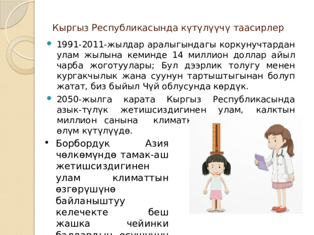 Кыргыз Республикасында күтүлүүчү таасирлер   1991-2011-жылдар аралыгындагы коркунучтардан улам жылына кеминде 14 миллион доллар айыл чарба жоготуулары; Бул дээрлик толугу менен кургакчылык жана суунун тартыштыгынан болуп жатат, биз быйыл Чүй облусунда көрдүк. 2050-жылга карата Кыргыз Республикасында азык-түлүк жетишсиздигинен улам, калктын миллион санына климатка байланыштуу 50,1 өлүм күтүлүүдө. Борбордук Азия чөлкөмүндө тамак-аш жетишсиздигинен улам климаттын өзгөрүшүнө байланыштуу келечекте беш жашка чейинки балдардын өсүшүнүн болжолдуу басаңдашы. 